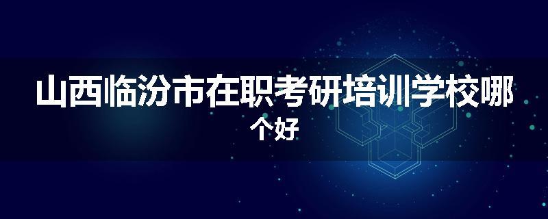 山西临汾市在职考研培训学校哪个好