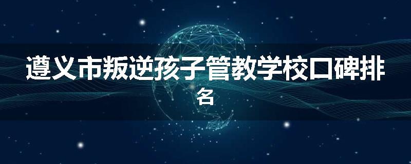 遵义市叛逆孩子管教学校口碑排名