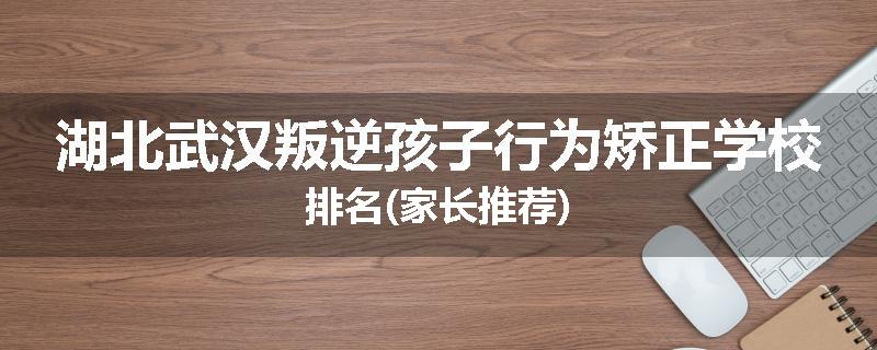 湖北武汉叛逆孩子行为矫正学校排名(家长推荐)