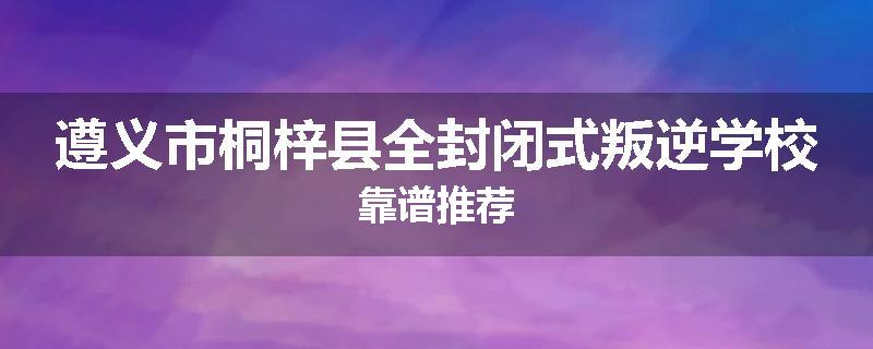 遵义市桐梓县全封闭式叛逆学校靠谱推荐