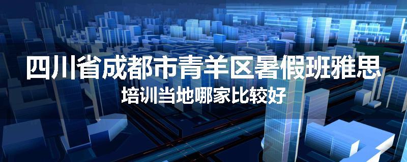 四川省成都市青羊区暑假班雅思培训当地哪家比较好