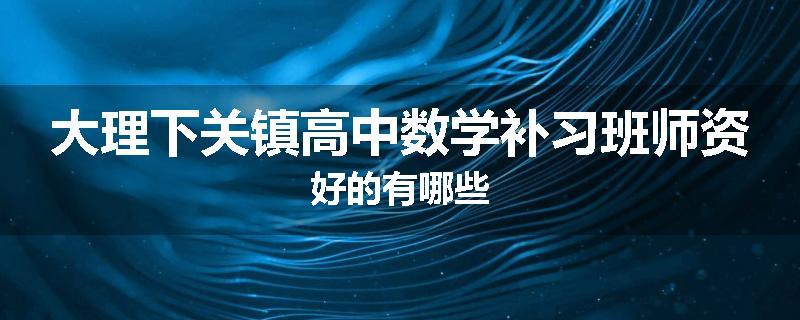 大理下关镇高中数学补习班师资好的有哪些
