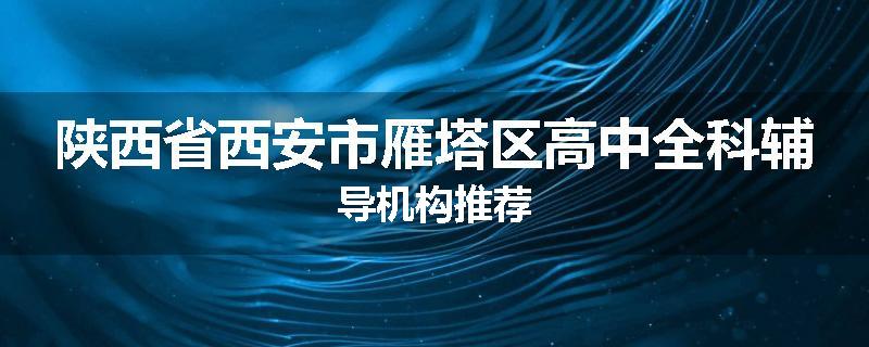 陕西省西安市雁塔区高中全科辅导机构推荐
