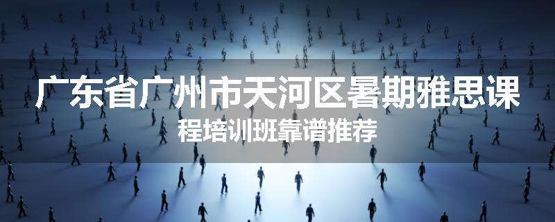 广东省广州市天河区暑期雅思课程培训班靠谱推荐