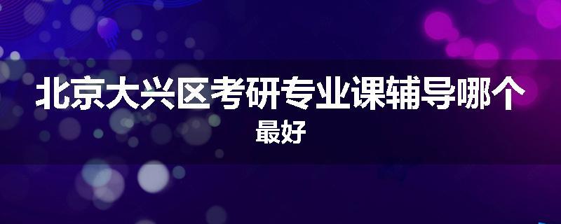 北京大兴区考研专业课辅导哪个最好
