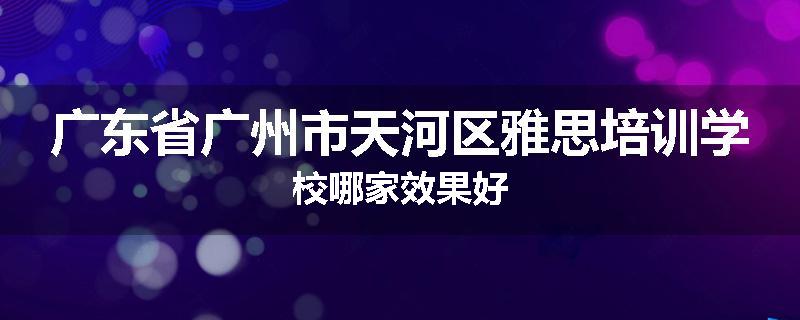 广东省广州市天河区雅思培训学校哪家效果好