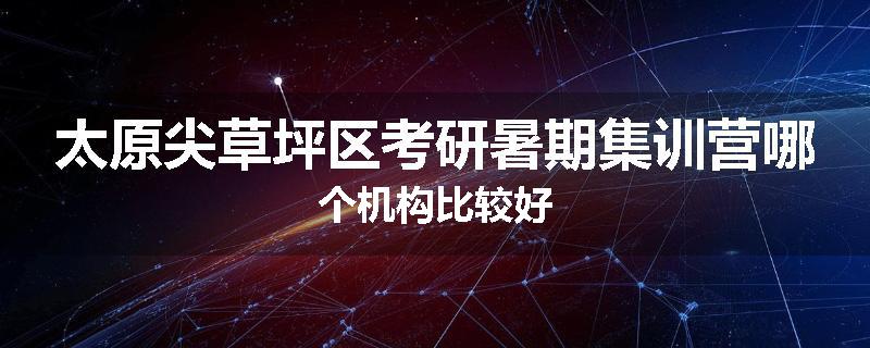 太原尖草坪区考研暑期集训营哪个机构比较好