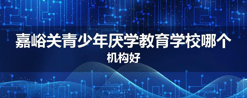 嘉峪关青少年厌学教育学校哪个机构好