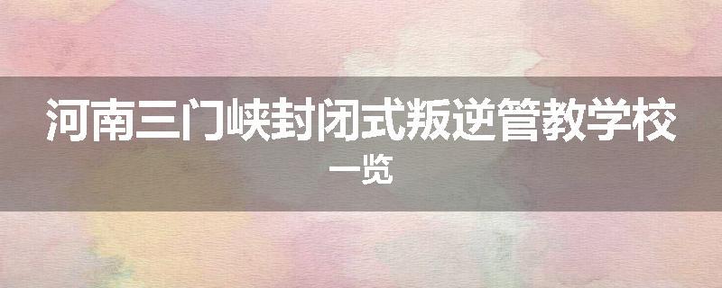 河南三门峡封闭式叛逆管教学校一览