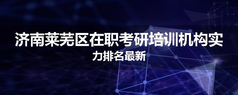 济南莱芜区在职考研培训机构实力排名最新