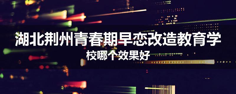湖北荆州青春期早恋改造教育学校哪个效果好