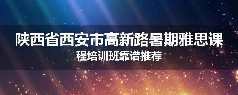 陕西省西安市高新路暑期雅思课程培训班靠谱推荐