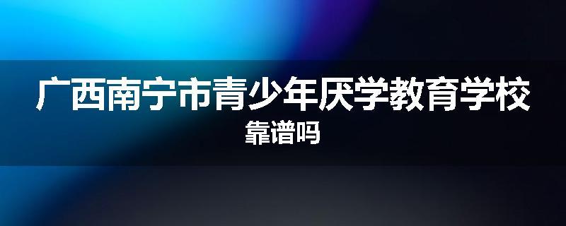 广西南宁市青少年厌学教育学校靠谱吗