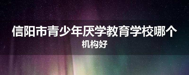 信阳市青少年厌学教育学校哪个机构好