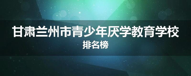 甘肃兰州市青少年厌学教育学校排名榜