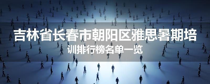 吉林省长春市朝阳区雅思暑期培训排行榜名单一览
