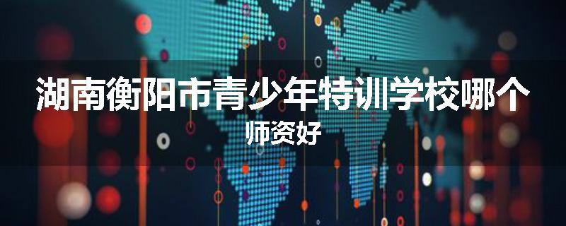 湖南衡阳市青少年特训学校哪个师资好