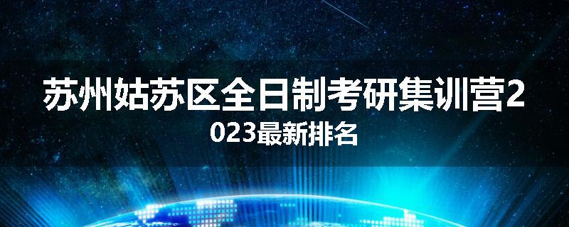 苏州姑苏区全日制考研集训营2023最新排名