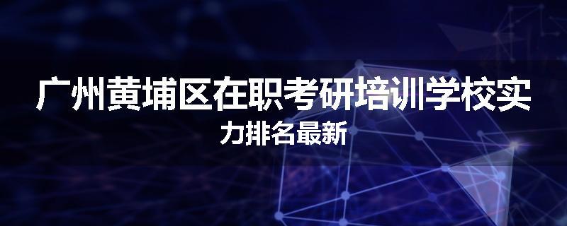 广州黄埔区在职考研培训学校实力排名最新