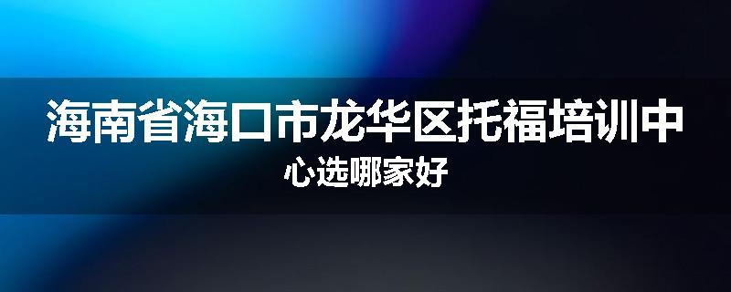 海南省海口市龙华区托福培训中心选哪家好
