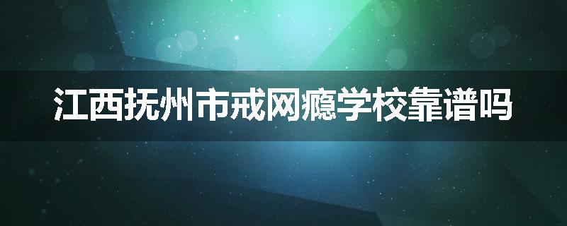 江西抚州市戒网瘾学校靠谱吗