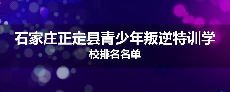 石家庄正定县青少年叛逆特训学校排名名单