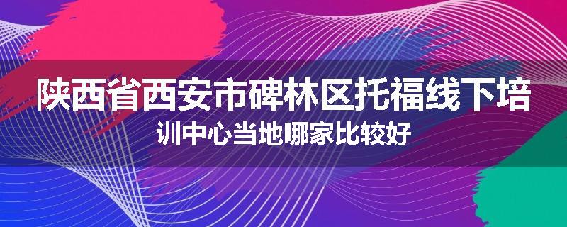陕西省西安市碑林区托福线下培训中心当地哪家比较好