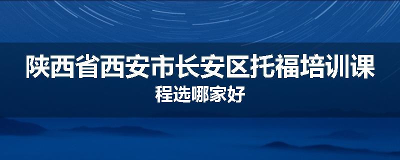 陕西省西安市长安区托福培训课程选哪家好