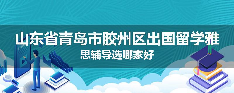 山东省青岛市胶州区出国留学雅思辅导选哪家好