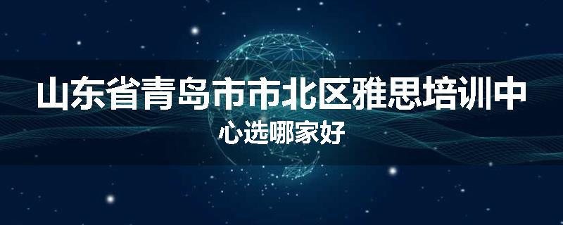 山东省青岛市市北区雅思培训中心选哪家好