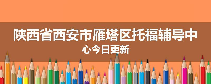 陕西省西安市雁塔区托福辅导中心今日更新