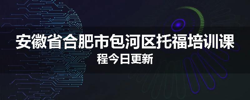 安徽省合肥市包河区托福培训课程今日更新
