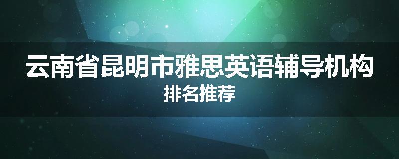 云南省昆明市雅思英语辅导机构排名推荐