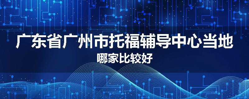 广东省广州市托福辅导中心当地哪家比较好