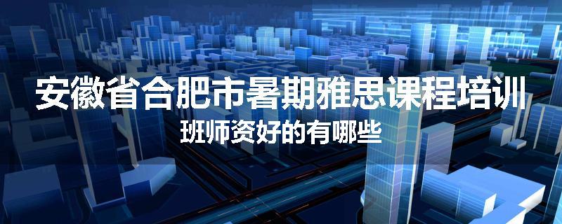 安徽省合肥市暑期雅思课程培训班师资好的有哪些