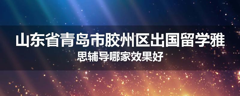 山东省青岛市胶州区出国留学雅思辅导哪家效果好