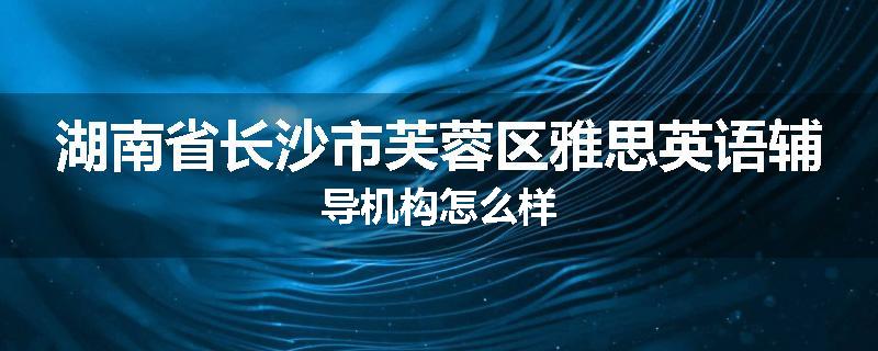 湖南省长沙市芙蓉区雅思英语辅导机构怎么样