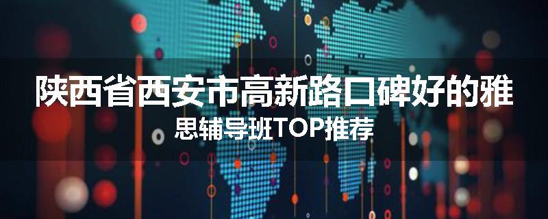 陕西省西安市高新路口碑好的雅思辅导班TOP推荐