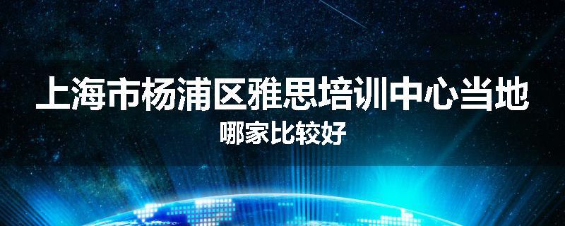 上海市杨浦区雅思培训中心当地哪家比较好