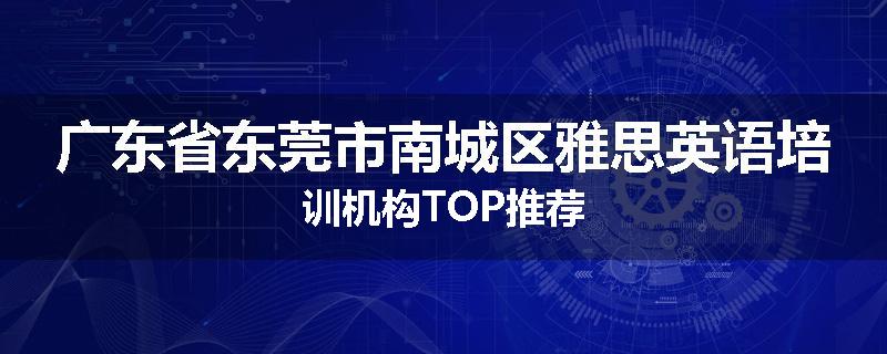 广东省东莞市南城区雅思英语培训机构TOP推荐
