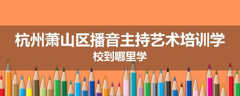 杭州萧山区播音主持艺术培训学校到哪里学