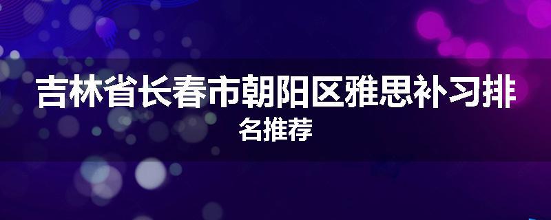 吉林省长春市朝阳区雅思补习排名推荐