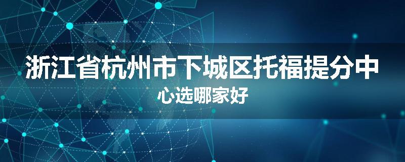 浙江省杭州市下城区托福提分中心选哪家好