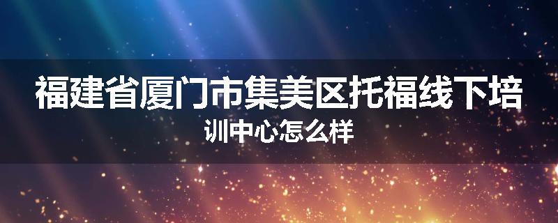 福建省厦门市集美区托福线下培训中心怎么样