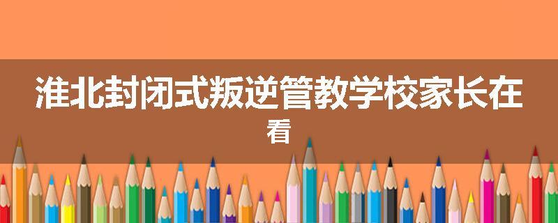 淮北封闭式叛逆管教学校家长在看