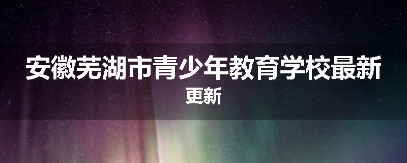 安徽芜湖市青少年教育学校最新更新