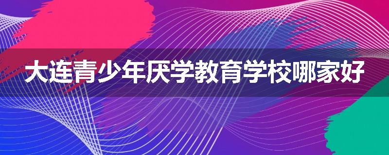 大连青少年厌学教育学校哪家好