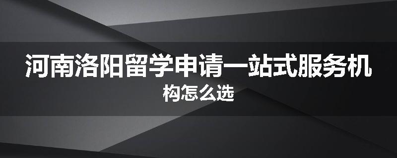 河南洛阳留学申请一站式服务机构怎么选