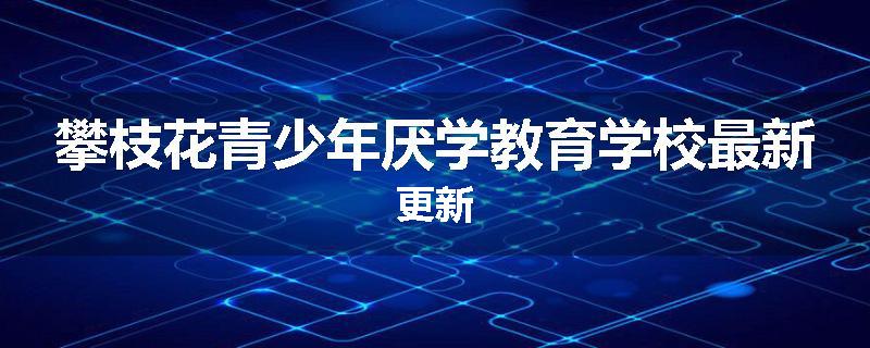 攀枝花青少年厌学教育学校最新更新