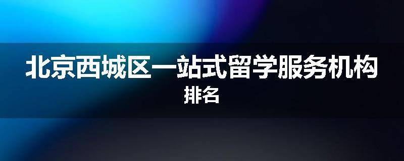 北京西城区一站式留学服务机构排名